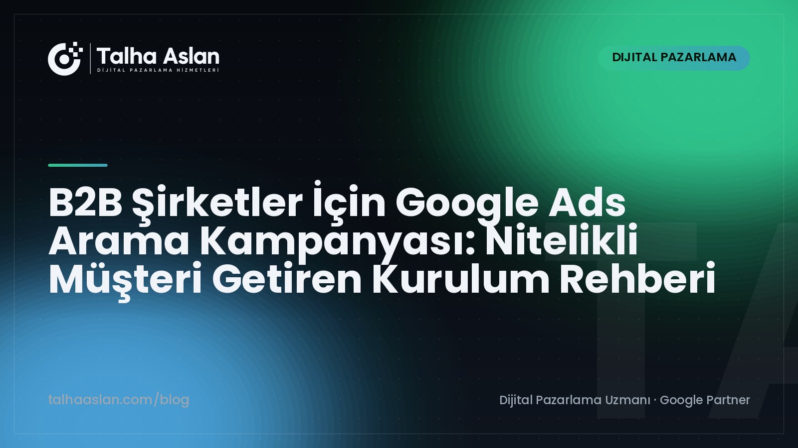 B2B Şirketler İçin Google Ads Arama Kampanyası: Nitelikli Müşteri Getiren Kurulum Rehberi | Talha Aslan Blog