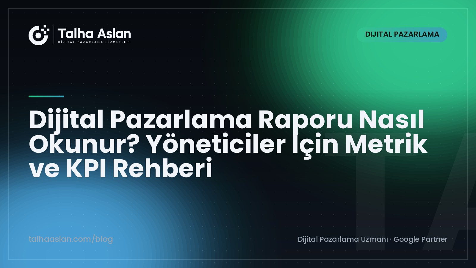 Dijital Pazarlama Raporu Nasıl Okunur? Yöneticiler İçin Metrik ve KPI Rehberi | Talha Aslan Blog